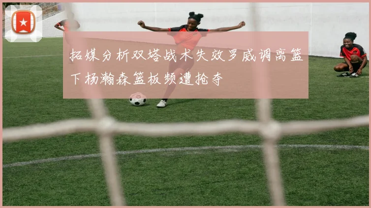 拓媒分析双塔战术失效罗威调离篮下杨瀚森篮板频遭抢夺