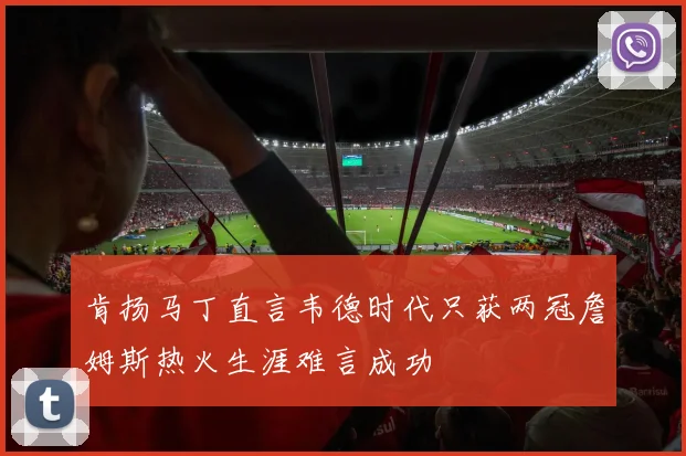 肯扬马丁直言韦德时代只获两冠詹姆斯热火生涯难言成功