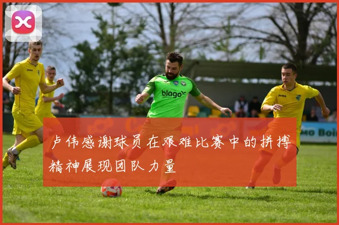 卢伟感谢球员在艰难比赛中的拼搏精神展现团队力量