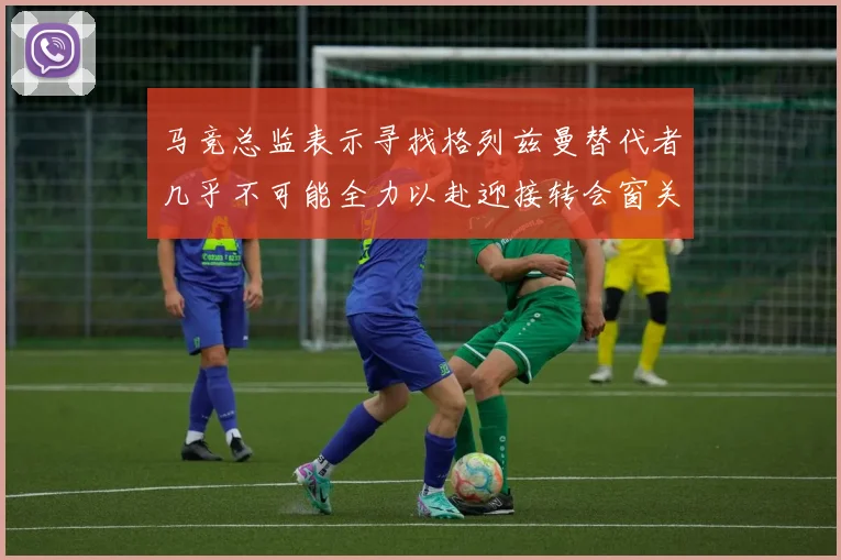 马竞总监表示寻找格列兹曼替代者几乎不可能全力以赴迎接转会窗关闭