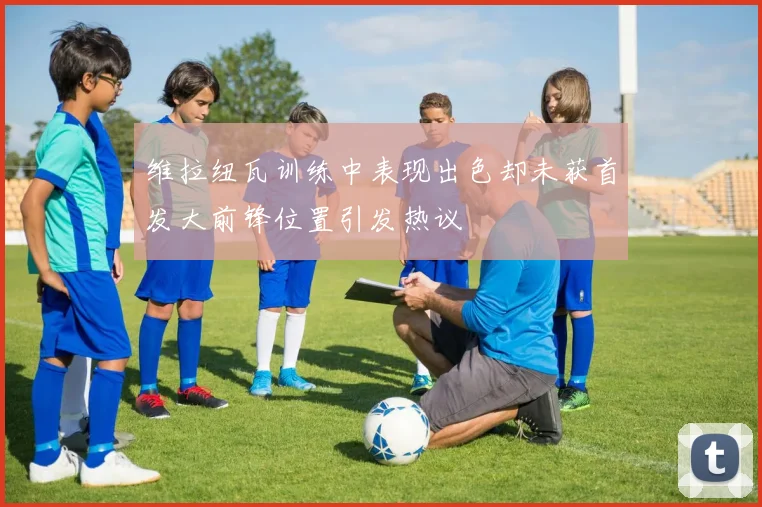 维拉纽瓦训练中表现出色却未获首发大前锋位置引发热议