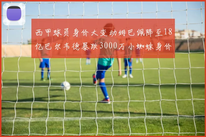 西甲球员身价大变动姆巴佩降至18亿巴尔韦德暴跌3000万小蜘蛛身价达1亿
