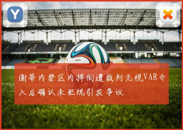 谢蒂内禁区内摔倒遭裁判无视VAR介入后确认未犯规引发争议