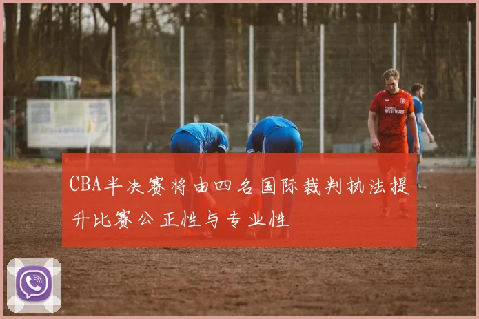 CBA半决赛将由四名国际裁判执法提升比赛公正性与专业性