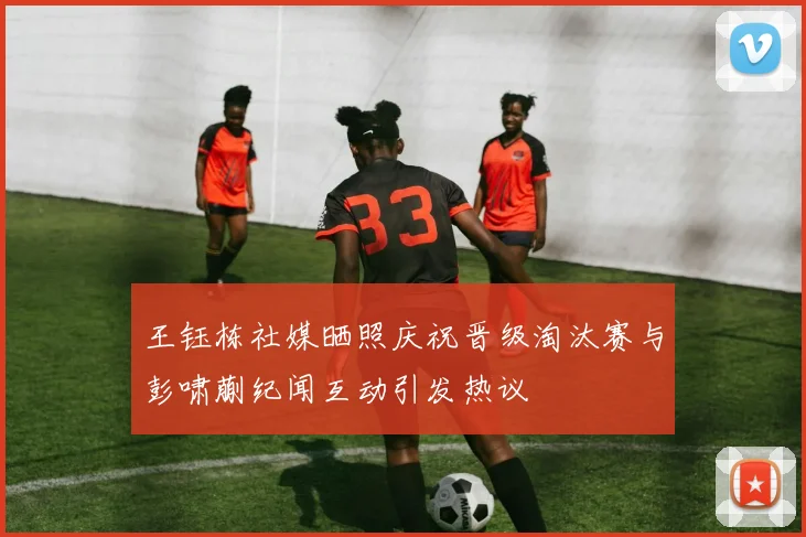 王钰栋社媒晒照庆祝晋级淘汰赛与彭啸蒯纪闻互动引发热议