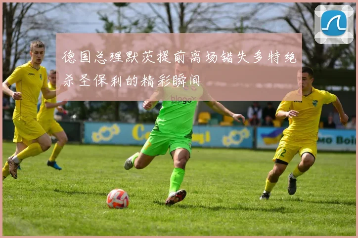 德国总理默茨提前离场错失多特绝杀圣保利的精彩瞬间