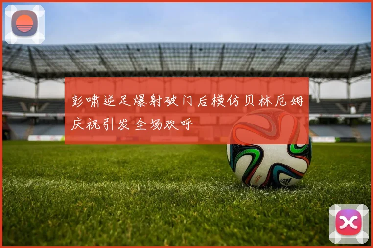 彭啸逆足爆射破门后模仿贝林厄姆庆祝引发全场欢呼