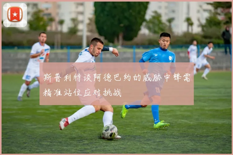 斯普利特谈阿德巴约的威胁中锋需精准站位应对挑战