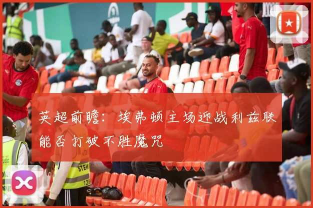 英超前瞻：埃弗顿主场迎战利兹联能否打破不胜魔咒