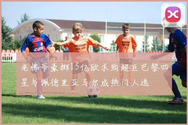 老佛爷豪掷15亿欧求购超巨巴黎四星与佩德里亚马尔成热门人选