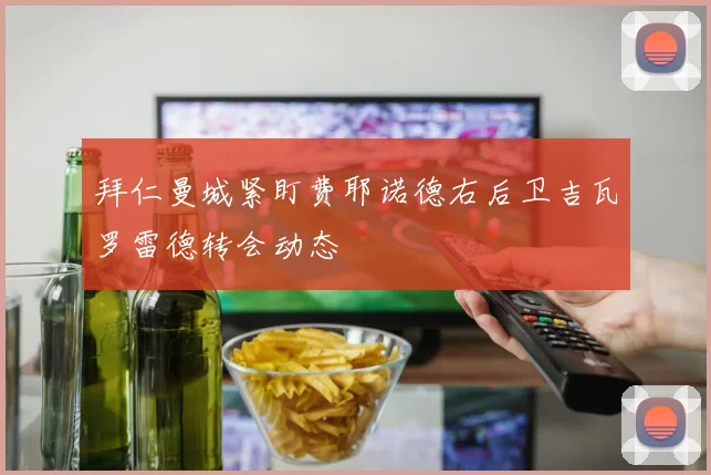 拜仁曼城紧盯费耶诺德右后卫吉瓦罗雷德转会动态