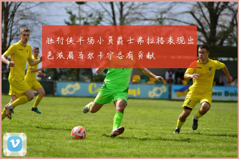 独行侠半场小负爵士弗拉格表现出色浓眉马尔卡宁各有贡献
