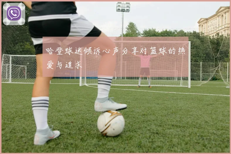 哈登球迷倾诉心声分享对篮球的热爱与追求