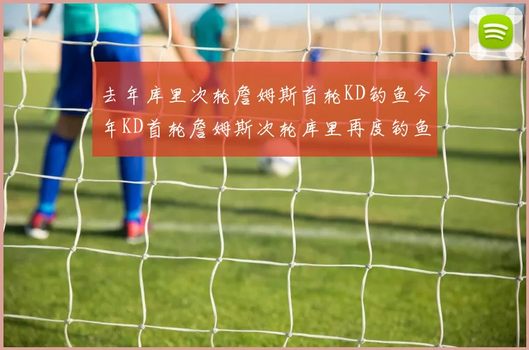 去年库里次轮詹姆斯首轮KD钓鱼今年KD首轮詹姆斯次轮库里再度钓鱼的奇妙对比