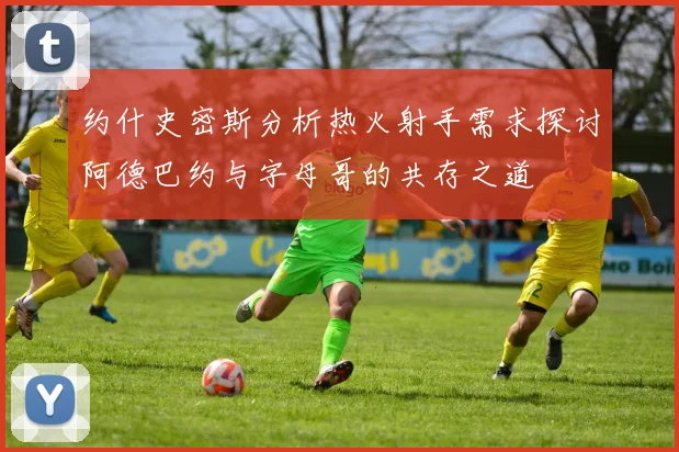 约什史密斯分析热火射手需求探讨阿德巴约与字母哥的共存之道