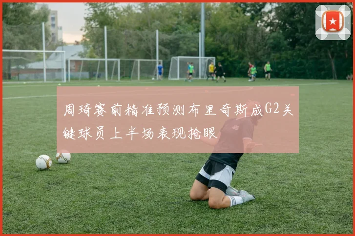 周琦赛前精准预测布里奇斯成G2关键球员上半场表现抢眼