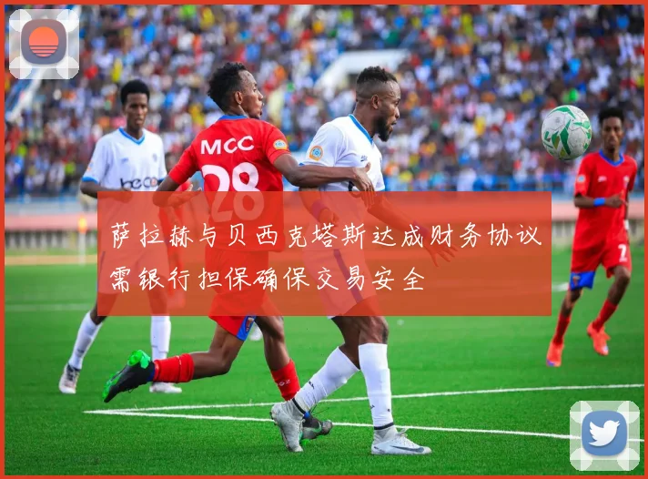 萨拉赫与贝西克塔斯达成财务协议需银行担保确保交易安全